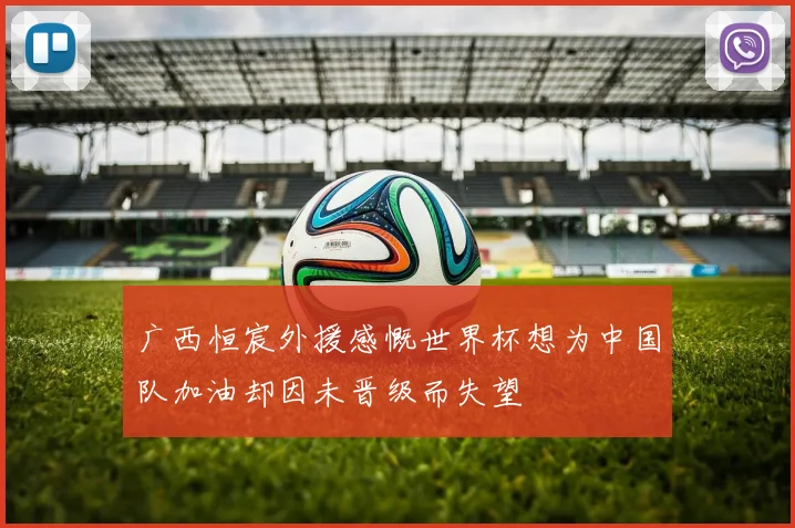 广西恒宸外援感慨世界杯想为中国队加油却因未晋级而失望