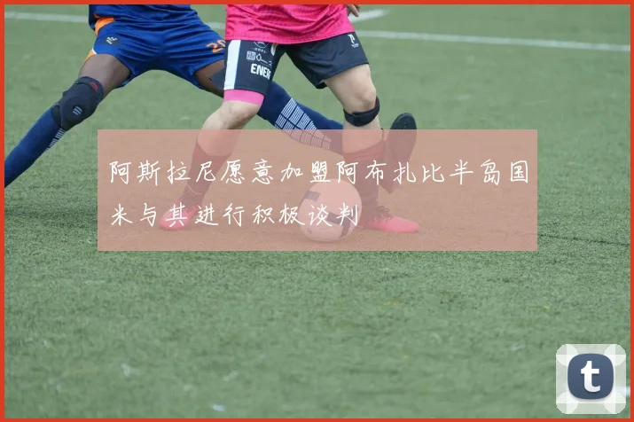 阿斯拉尼愿意加盟阿布扎比半岛国米与其进行积极谈判