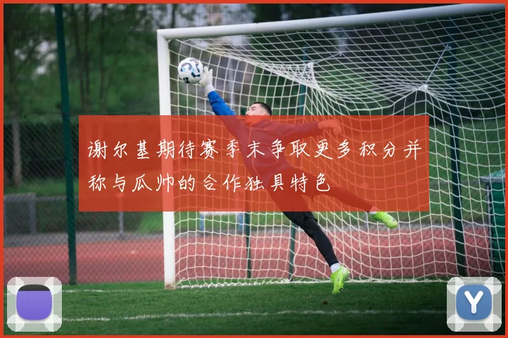 谢尔基期待赛季末争取更多积分并称与瓜帅的合作独具特色