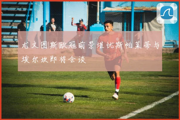 尤文图斯欧冠前景堪忧斯帕莱蒂与埃尔坎即将会谈