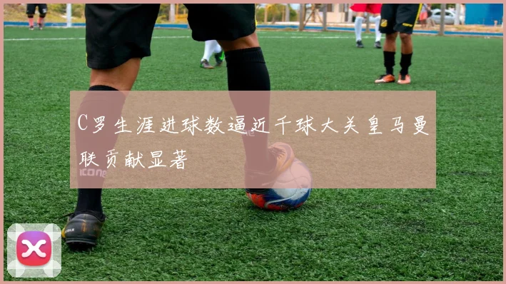 C罗生涯进球数逼近千球大关皇马曼联贡献显著