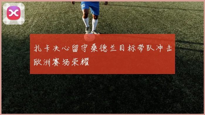 扎卡决心留守桑德兰目标带队冲击欧洲赛场荣耀