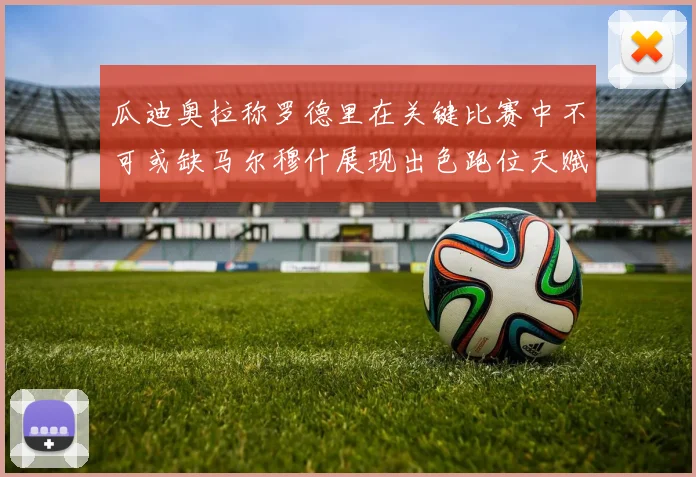 瓜迪奥拉称罗德里在关键比赛中不可或缺马尔穆什展现出色跑位天赋