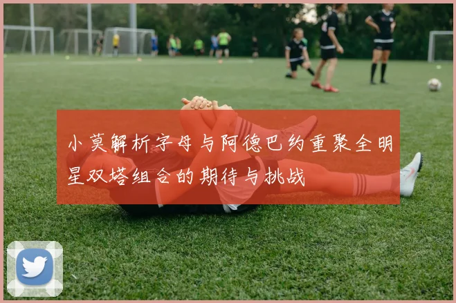 小莫解析字母与阿德巴约重聚全明星双塔组合的期待与挑战