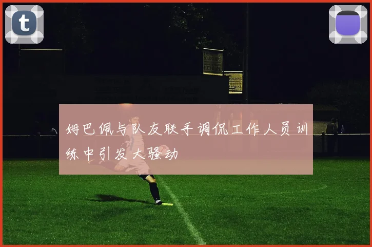 姆巴佩与队友联手调侃工作人员训练中引发大骚动