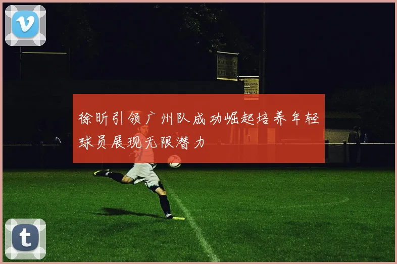 徐昕引领广州队成功崛起培养年轻球员展现无限潜力