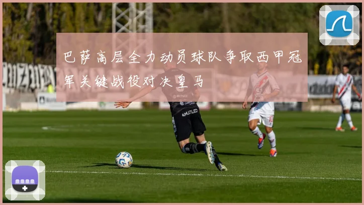 巴萨高层全力动员球队争取西甲冠军关键战役对决皇马
