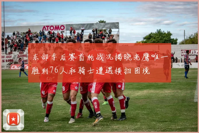 东部季后赛首轮战况揭晓老鹰唯一胜利76人和骑士遭遇横扫困境