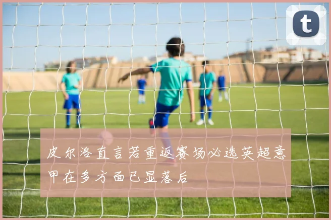 皮尔洛直言若重返赛场必选英超意甲在多方面已显落后