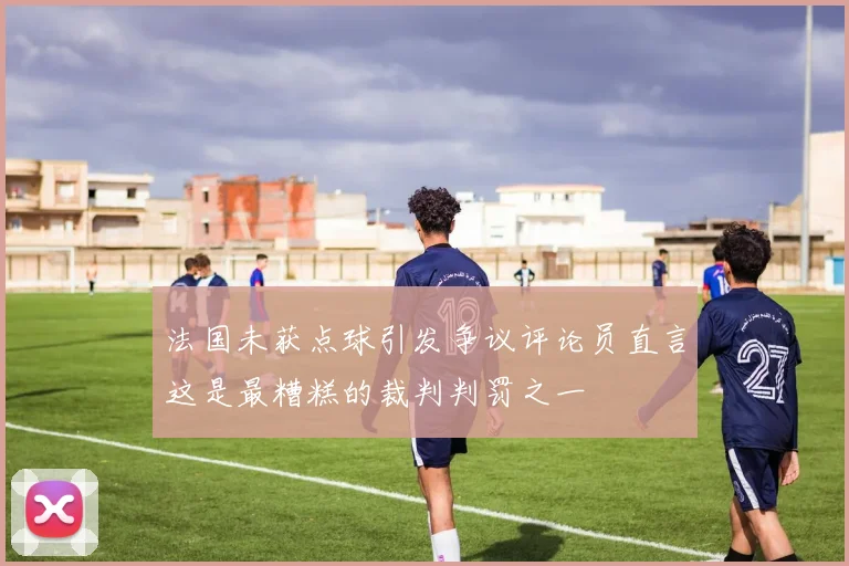 法国未获点球引发争议评论员直言这是最糟糕的裁判判罚之一