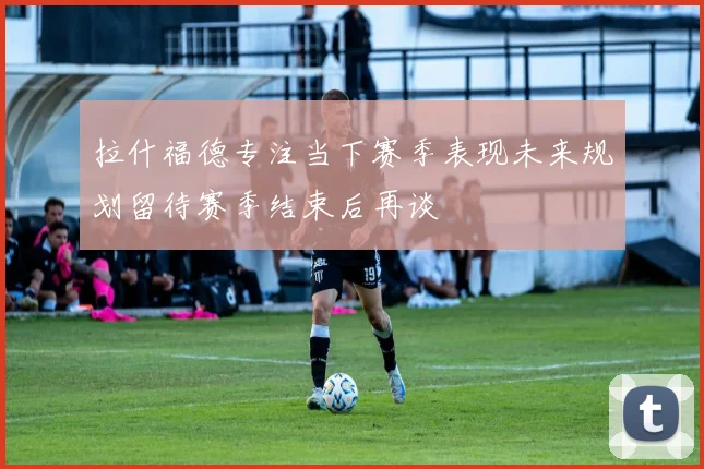拉什福德专注当下赛季表现未来规划留待赛季结束后再谈
