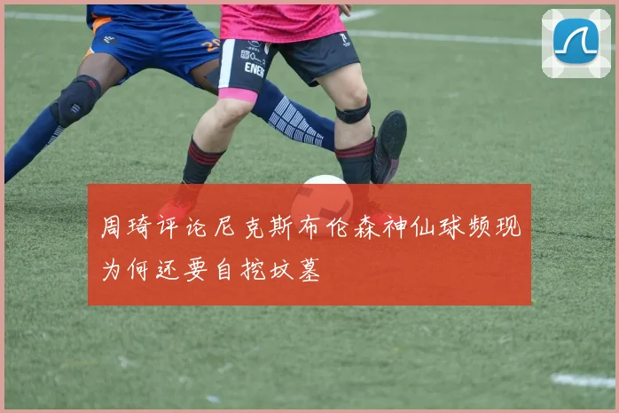 周琦评论尼克斯布伦森神仙球频现为何还要自挖坟墓