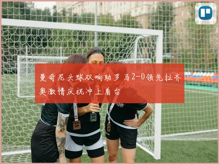曼奇尼头球双响助罗马2-0领先拉齐奥激情庆祝冲上看台