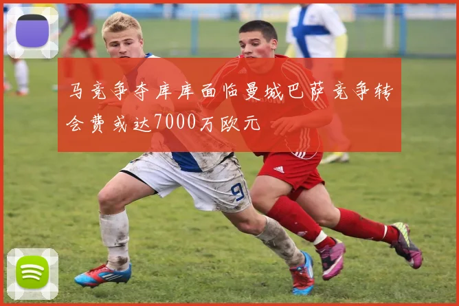 马竞争夺库库面临曼城巴萨竞争转会费或达7000万欧元
