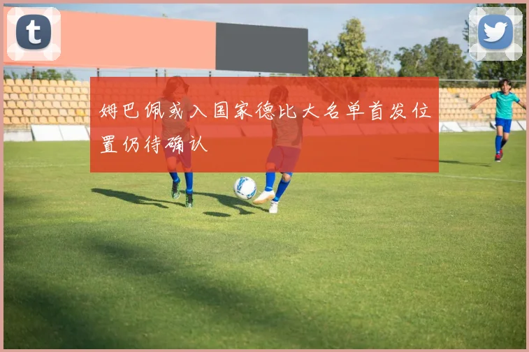 姆巴佩或入国家德比大名单首发位置仍待确认