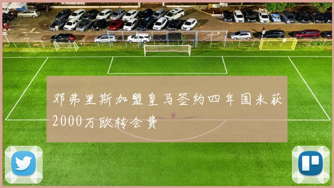 邓弗里斯加盟皇马签约四年国米获2000万欧转会费