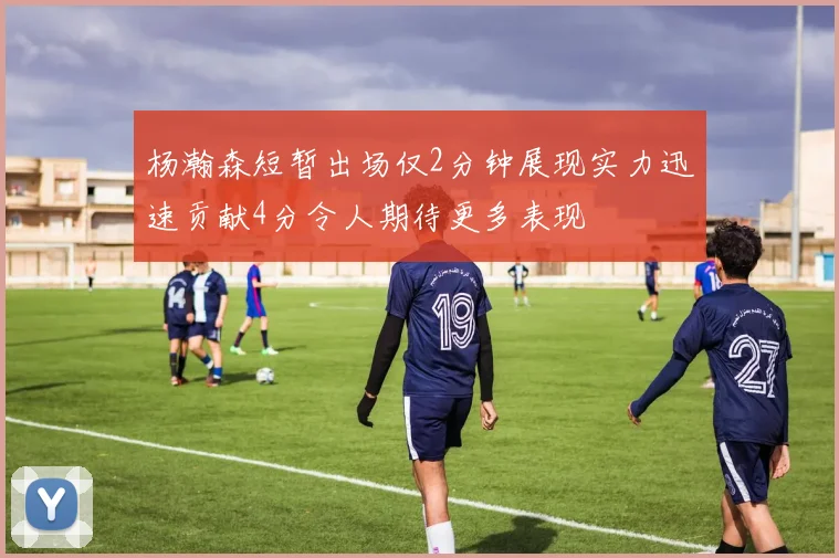 杨瀚森短暂出场仅2分钟展现实力迅速贡献4分令人期待更多表现