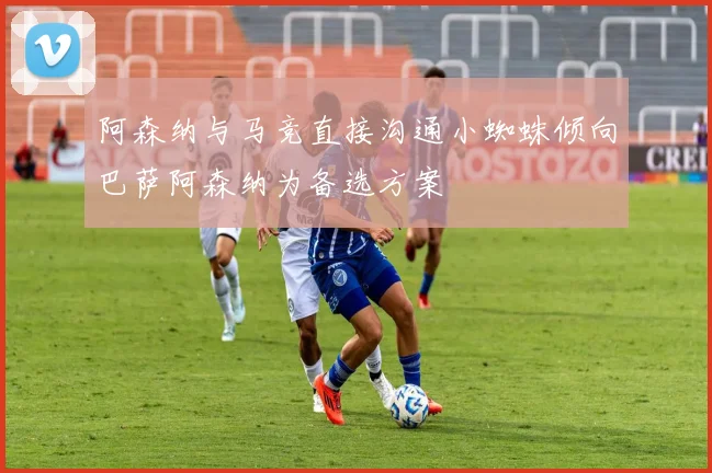 阿森纳与马竞直接沟通小蜘蛛倾向巴萨阿森纳为备选方案