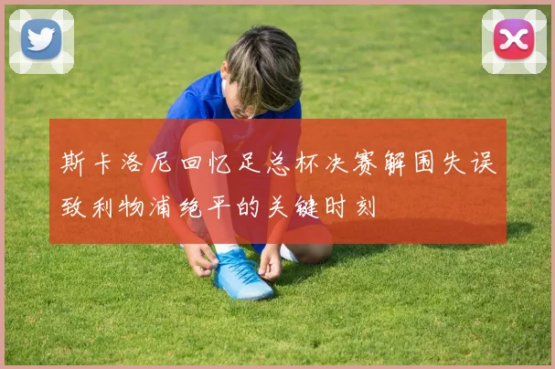斯卡洛尼回忆足总杯决赛解围失误致利物浦绝平的关键时刻