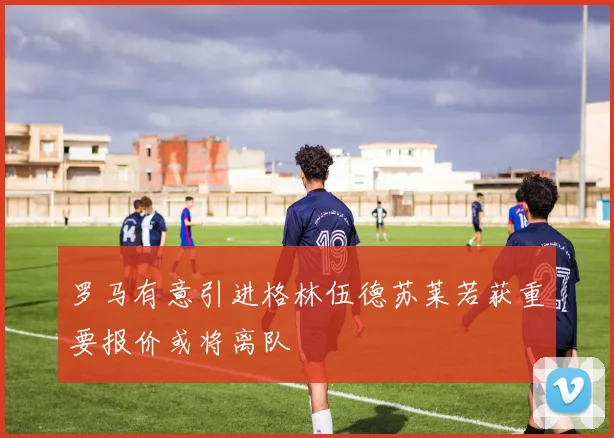罗马有意引进格林伍德苏莱若获重要报价或将离队